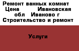 Ремонт ванных комнат › Цена ­ 500 - Ивановская обл., Иваново г. Строительство и ремонт » Услуги   . Ивановская обл.,Иваново г.